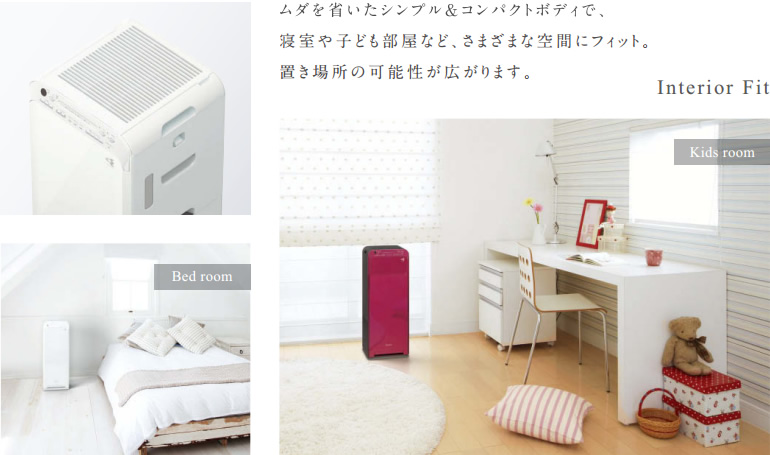 無駄を省いたシンプル＆コンパクトボディで、寝室や子ども部屋など、さまざまな空間にフィット。置き場所の可能性が広がります。